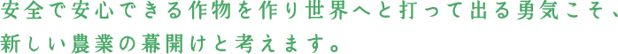 安全で安心できる作物を作り世界へと打って出る勇気こそ、新しい農業の幕開けと考えます。