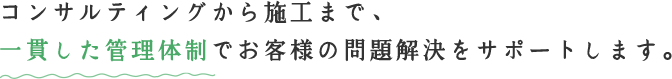 コンサルティングから施工まで、一貫した管理体制でお客様の問題解決をサポートします。