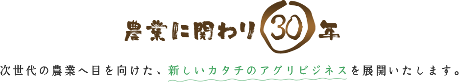 農業に関わり30年 次世代の農業へ目を向けた、新しいカタチのアグリビジネスを展開いたします。