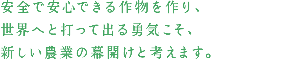安全で安心できる作物を作り世界へと打って出る勇気こそ、新しい農業の幕開けと考えます。
