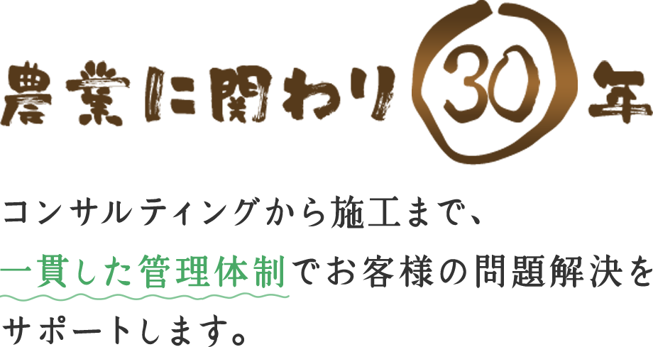 農業に関わり30年 コンサルティングから施工まで、一貫した管理体制でお客様の問題解決をサポートします。